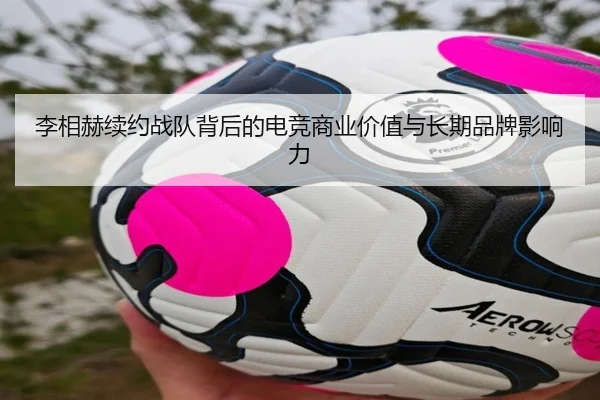 李相赫续约战队背后的电竞商业价值与长期品牌影响力