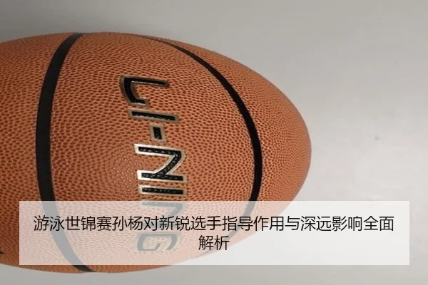 游泳世锦赛孙杨对新锐选手指导作用与深远影响全面解析